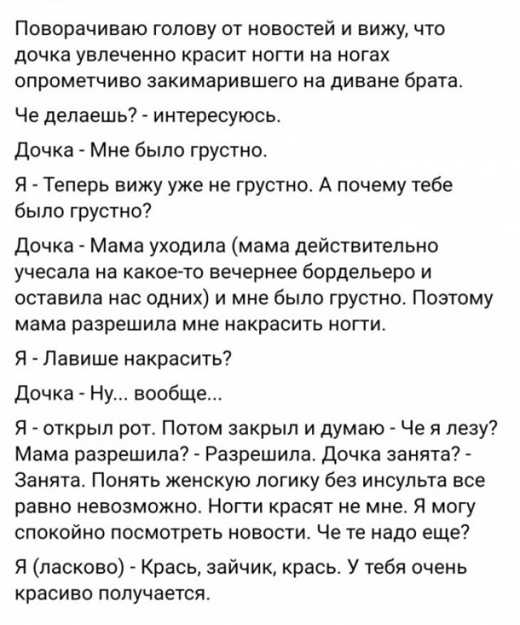 ПОВОРЭЧИВаЮ ГОЛОВУ ОТ НОВОСТЕЙ И ВИЖУ ЧТО дочка увлеченно красит НОГТИ на ногах ОПРОМеТЧИВО закимарившего на Диване брата Че делаешь интересуюсь Дочка Мне было грустно Я Теперь вижу уже не грустно А почему тебе было грустно Дочка Мама уходила мама действительно учесала на какое то вечернее бордельеро и оставила нас одних и мне было грустно Поэтому мама разрешила мне накрасить ногги Я Лавише накрас