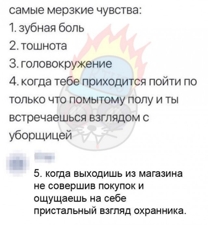 самые мерзкие чувства 1 зубная боль 2 тошнота З головокружение 4 когда тебе приходится пойти по только что помытому полу и ты встречаешься взглядом с уборщицей 5 когда выходишь из магазина не совершив покупок и ощущаешь на себе пристальный взгляд охранника