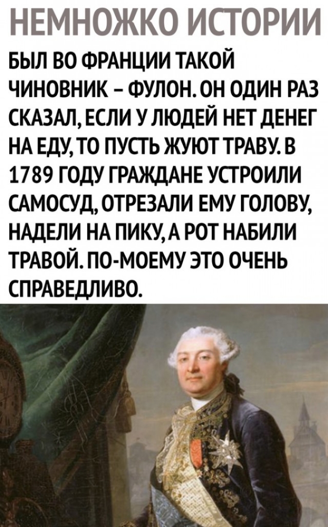 НЕМНОЖКО ИСТОРИИ БЫЛ ВО ФРАНЦИИ ТАКОЙ ЧИНОВНИК ФУЛОН ОН ОДИН РАЗ СКАЗАЛ ЕСЛИ У ЛЮДЕЙ НЕТ ДЕНЕГ НА ЕДУ ТО ПУСТЬ ЖУЮТ ТРАВУ В 1789 ГОДУ ГРАЖДАНЕ УСТРОИЛИ САМОСУД ОТРЕЗАЛИ ЕМУ ГОЛОВУ НАДЕЛИ НА ПИКУ А РОТ НАБИЛИ ТРАВОЙ ПО МОЕМУ ЭТО ОЧЕНЬ СПРАВЕДЛИВО