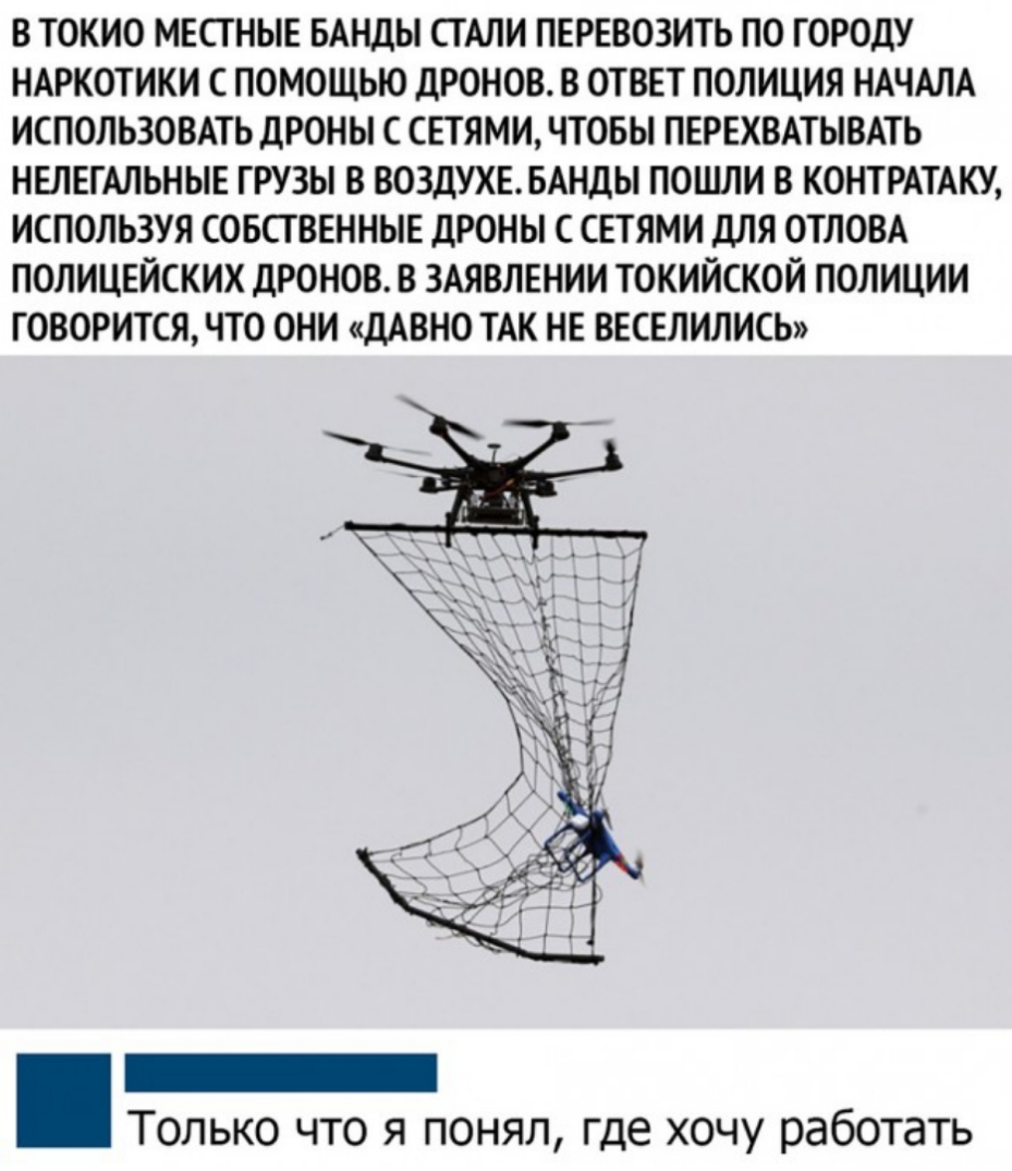 В ТОКИО МЕСТНЫЕ БАНДЫ СТАЛИ ПЕРЕВОЗИТЬ П0 ГОРОДУ НАРКОТИКИ С ПОМОЩЬЮ ДРОНОВ В ОТВЕТ ПОЛИЦИЯ НАЧАЛА ИСПОЛЬЗОВАТЬ ДРОНЫ С СЕТЯМИ ЧТОБЫ ПЕРЕХВАТЫВАТЬ НЕЛЕГАЛЬНЫЕ ГРУЗЫ В ВОЗДУХЕ БАНДЫ ПОШЛИ В КОНТРАТАКУ ИСПОЛЬЗУЯ СОБСТВЕННЫЕ ДРОНЫ С СЕТЯМИ ДЛЯ ОТЛОВА ПОЛИЦЕЙСКИХ ДРОНОВ В ЗАЯВЛЕНИИ ТОКИЙСКОЙ ПОЛИЦИИ ГОВОРИТСЯ ЧТО ОНИ ДАВНО ТАК НЕ ВЕСЕЛИЛИСЬ Только что я понял где хочу работать