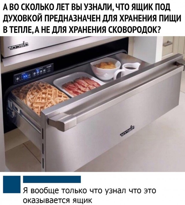 А ВО СКОЛЬКО ЛЕТ ВЫ УЗНАЛИ ЧТО ЯЩИК ПОД ДУХОВКОЙ ПРЕДНАЗНАЧЕН дЛЯ ХРАНЕНИЯ ПИЩИ В ТЕПЛЕА НЕ ДЛЯ ХРАНЕНИЯ СКОВОРОДОК _ Я вообще только что узнал что это оказывается ящик
