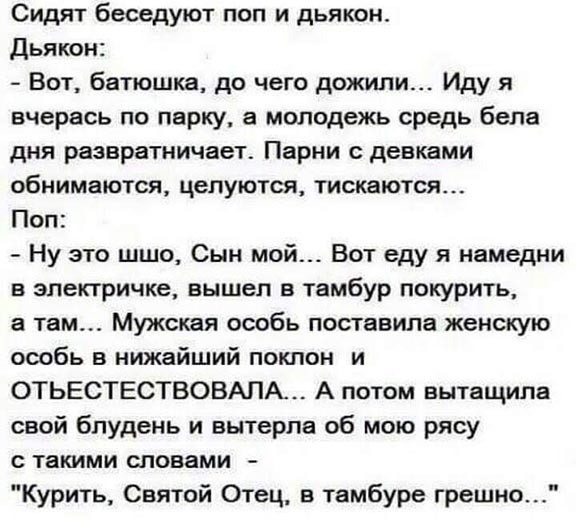 Сидят беседуют поп и дьякон Дьякон Вот батюшка до чего дожили Иду я вчерась по парку а молодежь средь бела дня развратничает Парни с девками обнимаются целуются тискаются Поп Ну это шшо Сын мой Вот еду я намедни в электричке вышел в тамбур покурить а там Мужская особь поставила женскую особь в нижайший покпон и ОТЬЕСТЕСТВОВАПА А потом вытащила свой блудень и вытерла об мою рясу с такими словами Ку