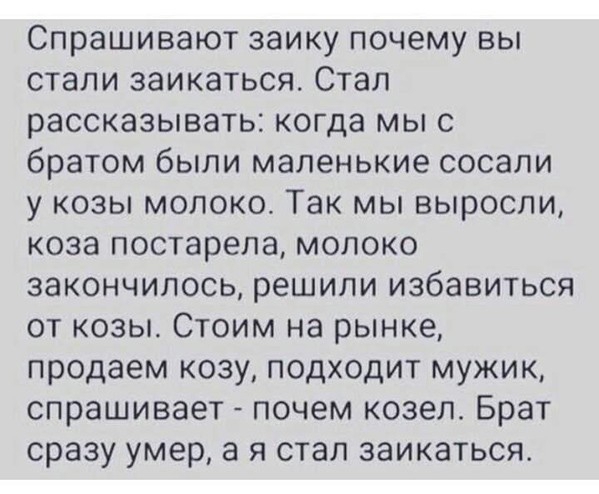 Спрашивают заику почему вы стали заикаться Стал рассказывать когда мы с братом были маленькие сосали у козы молоко Так мы выросли коза постарела молоко закончилось решили избавиться от козы Стоим на рынке продаем козу подходит мужик спрашивает почем козел Брат сразу умер а я стал заикаться