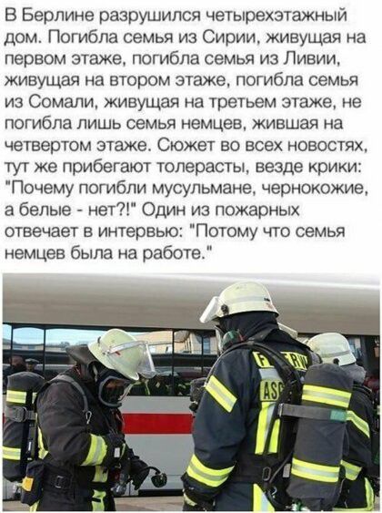 В Берлине разрушился четьлрехзтажный дом Погибла семья из Сирии живущая на первом этаже погибла семья из Ливии живущая на втором этаже погибла семья из Сомали живущая на третьем этаже не погибла лишь семья немцев жившая на четвертом этаже Сюжет во всех новостях тут же прибегают толерасты везде крики Почему погибли мусульмане чернокожие а белые нет Один из пожарных отвечает в интервью Потому что се