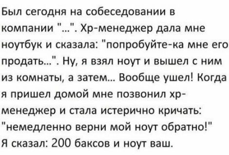 Был сегодня на собеседовании в компании Хрменеджер дала мне ноутбук и сказала попробуйте ка мне его продать Ну я взял ноут и вышел с ним из комнаты а затем Вообще ушел Когда Я пришел домой МНЕ ПОЗВОНИЛ Хр менеджер И сгала исгерично кричать немедленно верни мой ноут обратно Я сказал 200 баксов и ноут ваш