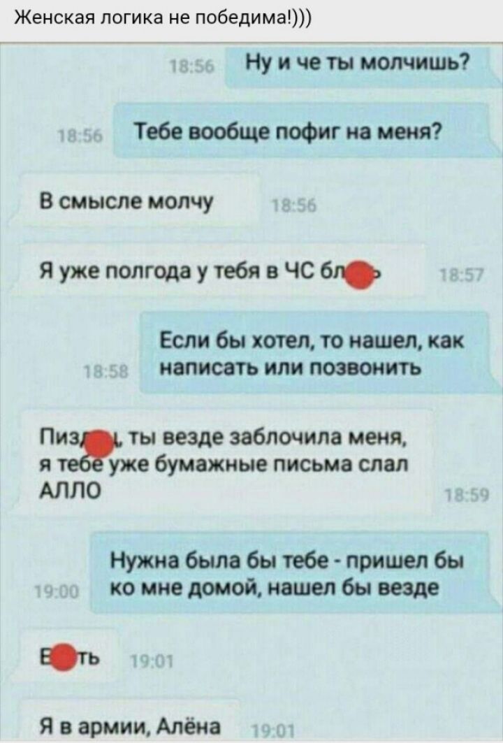 Женская логика не победима Ну и че ты молчишь Тебе вообще пофиг на меня В смысле молчу Я уже полгода утебя в ЧС 61 Если бы хотел то наш как написать или позвонить т ты везде заблочила меня я уже бумажные письма слал АЛЛО Нужно было бы тебе пришел бы ко мне домой нашел бы еще Ють Я в армии Алёна