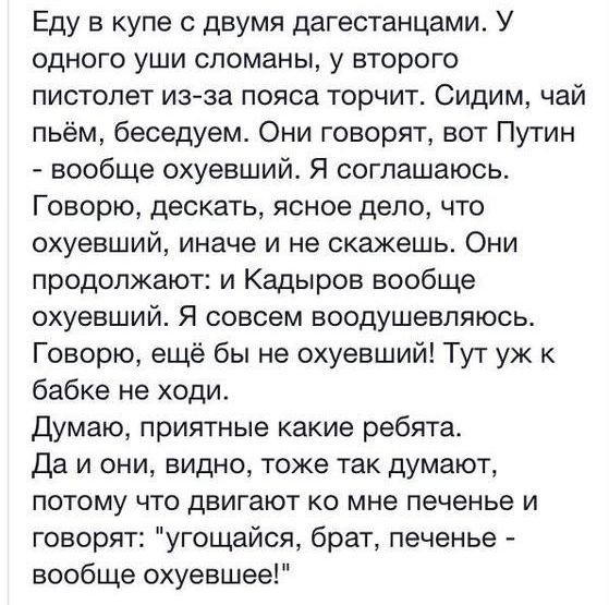 Еду в купе с двумя дагестанцами У одного уши сломаны у второго пистолет изза пояса торчит Сидим чай пьём беседуем Они говорят вот Путин вообще охуевший Я соглашаюсь Говорю дескать ясное дело что охуевший иначе и не скажешь Они продолжают и Кадыров вообще охуевший Я совсем воодушевляюсь Говорю ещё бы не охуевший Тут уж к бабке не ходи Думаю приятные какие ребята Да и они видно тоже так думают потом