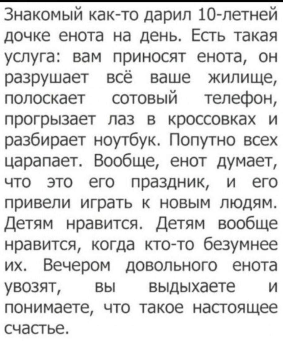 Знакомый как то дарил 10 летней дочке енота на день Есть такая услуга вам приносят енота он разрушает всё ваше жилище полоскает сотовый телефон прогрызает лаз в кроссовках и разбирает ноутбук Попутно всех царапает Вообще енот думает что это его праздник и его привели играть к новым людям Детям нравится Детям вообще нравится когда ктото безумнее их Вечером довольного енота увозят вы выдыхаете и пон