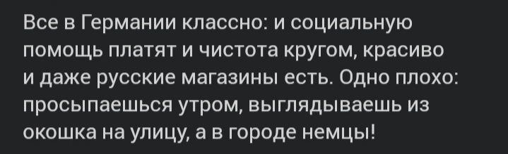 Все в Германии классно и социальную помощь платят и чистота кругом красиво и даже русские магазины есть Одно плохо просыпаешься утром выглядываешь из окошка на улицу а в городе немцы