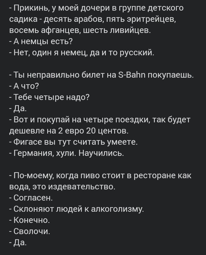Прикинь у моей дочери в группе детского садика десять арабов пять эритрейцев восемь афганцев шесть ливийцев А немцы есть Нет один я немец да и то русский Ты неправильно билет на ЗВаЬп покупаешь А что Тебе четыре надо Да Вот и покупай на четыре поездки так будет дешевле на 2 евро 20 центов Фигасе вы тут считать умеете Германия хули Научились По моему когда пиво стоит в ресторане как вода это издева