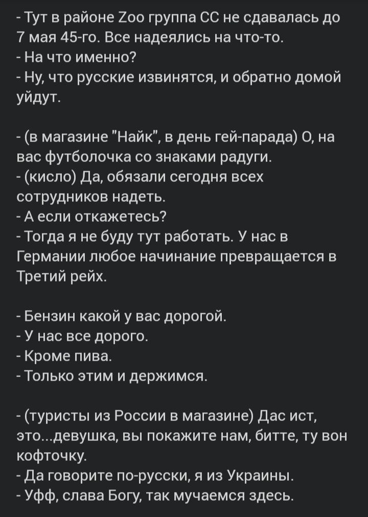 Тут в районе 200 группа СС не сдавалась до 7 мая 45 го Все надеялись на что то На что именно Ну что русские извинятся и обратно домой уйдут в магазине Найк в день гей парада О на вас футболочка со знаками радуги кисло да обязали сегодня всех сотрудников надеть А если откажетесь Тогда я не буду тут работатьг У нас в Германии любое начинание превращается в Третий рейх Бензин какой у вас дорогой У на