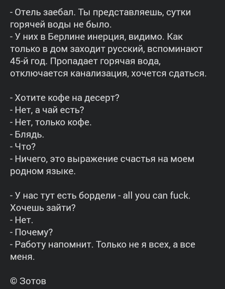 Отель заебал Ты представляешь сутки горячей воды не было У них в Берлине инерция видимо Как только в дом заходит русский вспоминают 45 й год Пропадает горячая вода отключается канализация хочется сдаться Хотите кофе на десерт Нет а чай есть Нет только кофе Блядь Что Ничего это выражение счастья на моем родном языке У нас тут есть бордели а уоц сап Гиск Хочешь зайти Нет Почему Работу напомнит Тольк