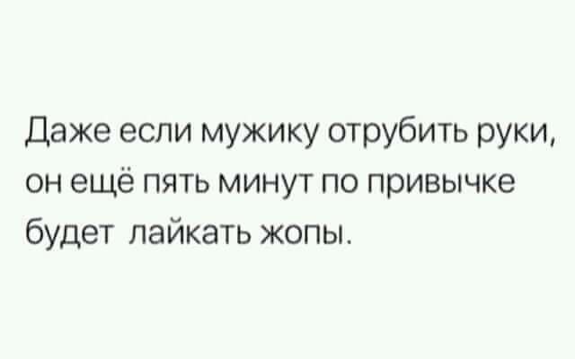 Даже если мужику отрубить руки он ещё пять минут по привычке будет пайкать жопы
