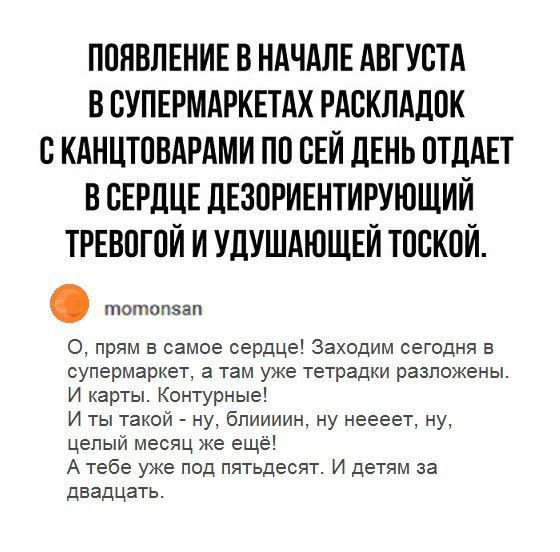 ПОНВЛЕНИЕ В НАЧАЛЕ АВГУСТА В БУПЕРМАРКЕТАХ РАВКЛАДПК С КАНЦТПВАРАМИ ПП НЕЙ ЛЕНЬ ОТДАЕТ В СЕРДЦЕ дЕЗПРИЕНТИРУЮЩИЙ ТРЕВПГПЙ И УДУШАЮЩЕЙ ТОСКПЙ пюпюпэзп О прям в самое сердце Заходим сегодня в супермаркет а там уже тетрадки разложены И карты Контурные И ты такой ну бпиииин ну неееет ну целый месяц же ещё А тебе уже под пятьдесят И детям за двадцать