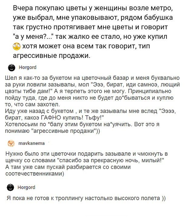 Вчера покупаю цветы у женщины возле метро уже выбрал мне упаковывают рядом бабушка так грустно протягивает мне цветы и говорит а у меня так жалко ее стало но уже купил хотя может она всем так говорит тип агрессивные продажи Ноюото Шел я как то за букетом на цветочный базар и меня буквально за руки ловили зазыеапы мол Эээ бират иди самноэ пющий цветы тибе дам А я терпеть этого не могу Принципиально