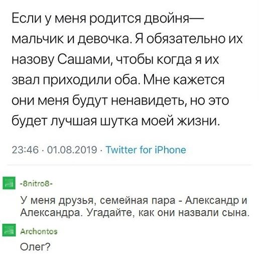 Если у меня родится двойня мальчик и девочка Я обязательно их назову Сашами чтобы когда я их звал приходили оба Мне кажется они меня будут ненавидеть но это будет лучшая шутка моей жизни 2346 01082019 Туттег Юг іРНопе _виов У меня друзья семейная пара Александр и Александра Угадайте как они назвали сына по Олег