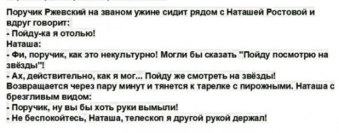Поручик Ржевский на зваиом ужине сидит рядом Наташей Ростовой и Вдруг творит Пойду ка и отолью Наташа Фи лору ик как это иеиупьтурио Могли бы сказать Пойду посмотрю на звёзды Ах действтельно как я мог Пойду же смотреть на звёзды Возвращается через пару ищут и тжется тарелке пирожными Наташа бретливым видом Поручик ну вы бы хоть руки вымьши Не беспокойтесь Наташа телескоп я другой рукой держал