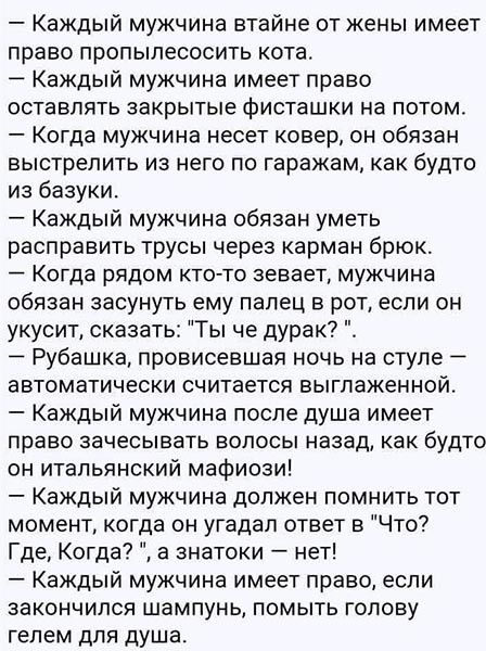Каждый мужчина втайне от жены имеет право пропылесосить кота Каждый мужчина имеет право оставлять закрытые фисташки на потом Когда мужчина несет ковер он обязан выстрелить из него по гаражам как будто из базуки Каждый мужчина обязан уметь расправить трусы через карман брюк _ КОГДЗ РЯДОМ КТО ТО аевает МУЖЧИНЗ обязан засунуть ему палец в рот если он укусит сказать Ты че дурак Рубашка провисевшая ноч