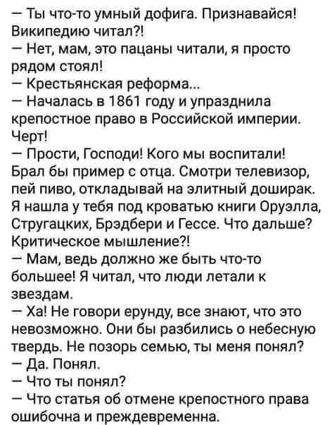 Ты что то умный дофига Признавайся Википедию читал Нет мам это пацаны читали я просто рядом стоял Крестьянская реформа Началась в 1861 году и упразднила крепостное право в Российской империи Черт Прости Господи Кого мы воспитали Брал бы пример отца Смотри телевизор пей пиво откладывай на элитный доширак Я нашла у тебя под кроватью книги Оруэлла Стругацких Брэдбери и Гессе Что дальше Критическое мы