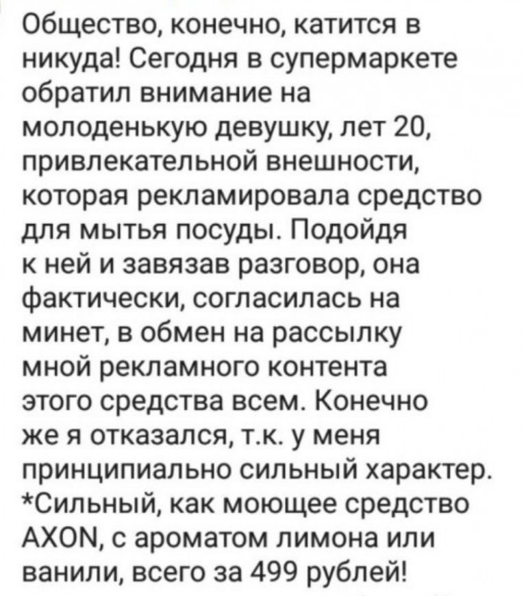Общество конечно катится в никуда Сегодня в супермаркете обратил внимание на молоденькую девушку лет 20 привлекательной внешности которая рекламировала средство для мытья посуды Подойдя к ней и завязав разговор она фактически согласилась на минет в обмен на рассылку мной рекламного контента этого средства всем Конечно же я отказался тк у меня принципиально сильный характер Сильный как моющее средс