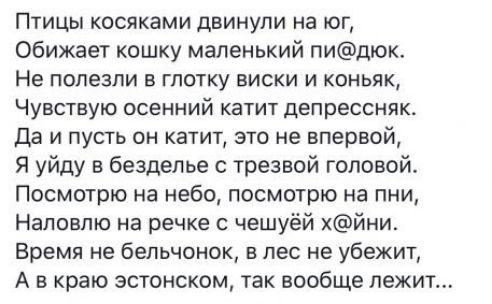 Птицы косяками двинули на юг обижает кошку маленький пидюк Не полезли в глотку виски и коньяк Чувствую осенний катит депрессняк да и пусть он катит это не впервой Я уйду в безделье с трезвой головой Посмотрю на небо посмотрю на пни Наловпю на речке с чешуёй йни_ Время не бельчонок в лес не убежит А в краю эстонском так вообще лежит