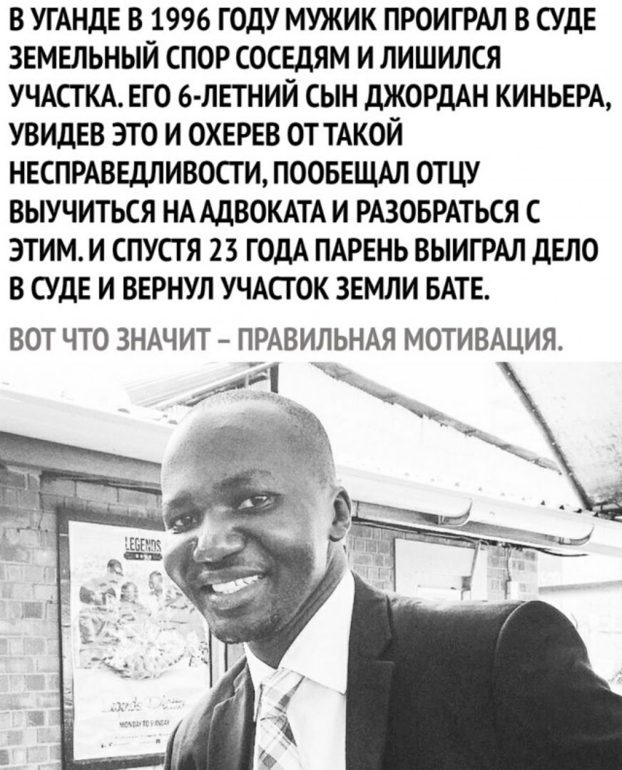 В УГАНДЕ В 1996 ГОДУ МУЖИК ПРОИГРАЛ В СУДЕ ЗЕМЕЛЬНЫЙ СПОР СОСЕДЯМ И ЛИШИЛСЯ УЧАСТКА ЕГО 6 ЛЕТНИЙ СЫН ДЖОРДАН КИНЬЕРА УВИДЕВ ЭТО И ОХЕРЕВ ОТ ТАКОЙ НЕСПРАВЕДЛИВОСТ И ПООБЕЩАЛ ОТЦУ ВЫУЧИТЬСЯ НА АДВОКАТА И РАЗОБРАТЬСЯ С ЭТИМ И СПУСТЯ 23 ГОДА ПАРЕНЬ ВЫИГРАЛ ДЕЛО В СУДЕ И ВЕРНУЛ УЧАСТОК ЗЕМЛИ БАТЕ ВОТ ЧТО ЗНАЧИТ ПРАВИЛЬНАЯ МОТИВАЦИЯ