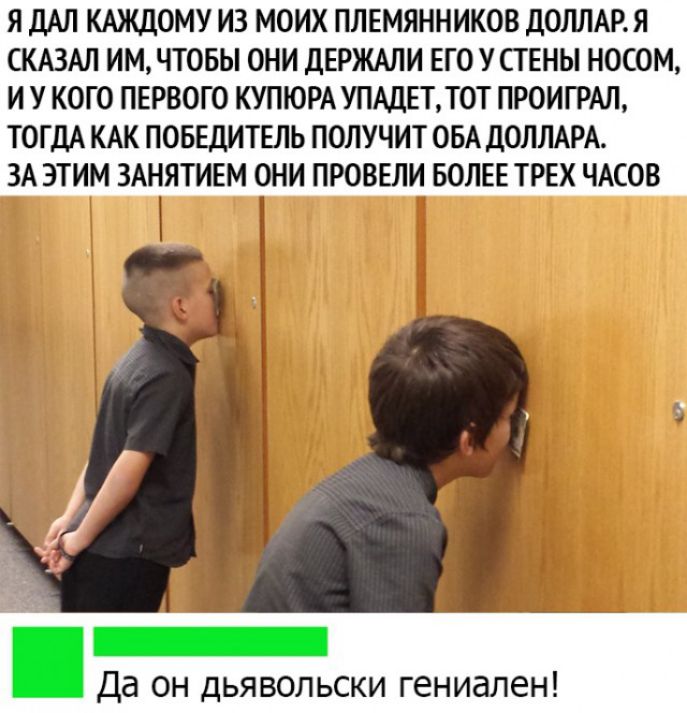 Я ДАЛ КАЖДОМУ ИЗ МОИХ ПЛЕМЯННИКОВ ДОЛЛАР Я СКАЗАЛ ИМ ЧТОБЫ ОНИ ДЕРЖАЛИ ЕГО У СТЕНЫ НОСОМ И У КОГО ПЕРВОГО КУПЮРА УПАДЕТТОТ ПРОИГРАЛ ТОГДА КАК ПОБЕДИТЕЛЬ ПОЛУЧИТ ОБА ДОЛЛАРА ЗА ЭТИМ ЗАНЯТИЕМ ОНИ ПРОВЕЛИ БОЛЕЕ ТРЕХ ЧАСОВ _ Да он дьявольски гениален