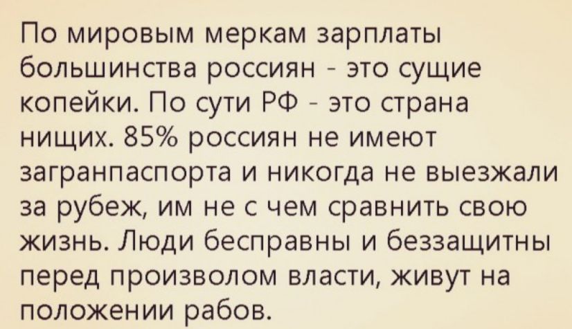 По мировым меркам зарплаты большинства россиян это сущие копейки По сути РФ это страна нищих 85 россиян не имеют загранпаспорта и никогда не выезжали за рубеж им не с чем сравнить свою жизнь Люди бесправны и беззащитны перед произволом власти живут на положении рабов