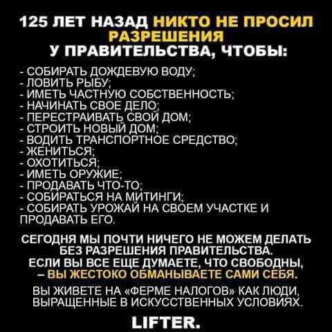 125 ЛЕТ НАЗАД НИКТО НЕ ПРОСИЛ РАЗРЕШЕНИЯ У ПРАВИТЕЛЬСТВА ЧТОБЫ СОБИРАТЬ дождевую воду ловить РЫБУ импь ЧАСТНУЮ совственность НАЧИНАТЬ свое дело ПЕРЕСТРАИЕАТЬ СВОЙ ДОМ строить новый дом ВОДИТЬ ТРАНСПОРТНОЕ СРЕДСТВО жениться ОХОТИТЬСЯ иметь оружие продивдть чтото совирдться НА митинги СОБИРАТЬ урожм нд своем УЧАСТКЕ и п РОДАБАТЬ его СЕГОДНЯ МЫ ПОЧТИ НИЧЕГО НЕ МОЖЕМ дЕПАГЬ БЕЗ РАЗРЕШЕНИЯ ПРАВИТЕЛЬСТВ