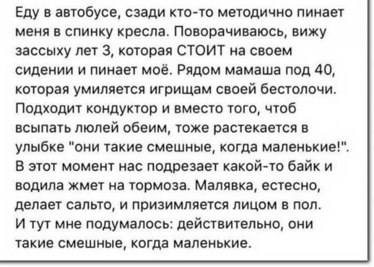Еду в автобусе сзади кто то методично пинает меня в спинку кресла Поворачиваюсь вижу зассыху лет 3 которая СТОИТ на своем сидении и пинает моё Рядом мамаша под 40 которая умиляется игрищам своей бестолочи Подходит кондуктор и вместо того чтоб всыпать люлей обеим тоже растекается в улыбке они такие смешные когда маленькие В этот момент нас подрезает какойто байк и водила жмет на тормоза Малявка ест