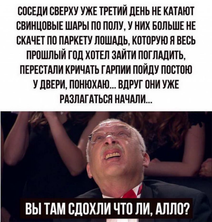 СОСЕДИ СВЕРХУ УЖЕ ТРЕТИЙ ДЕНЬ НЕ КАТАЮТ СВИНЦОВЫЕ ШАРЫ ПО ПОЛУ У НИХ БОЛЬШЕ НЕ СКАЧЕТ ПО ПАРКЕТУ ЛОШАДЬ КОТОРУЮ Н ВЕСЬ ПРОШЛЫИ ГОД ХОТЕЛ ЗАЙТИ ПОГЛАЛИТЬ ПЕРЕСТАЛИ КРИЧАТЬ ТАРПИИ ПОИЛУ ПОСТОЮ У ДВЕРИ ПОНЮХАЮ ВЦРУГ ОНИ УЖЕ РАЗЛАТАТЬСН НАЧАЛИ ВЫ ТАМ СДОХЛИ ЧТО ЛИ АЛЛО