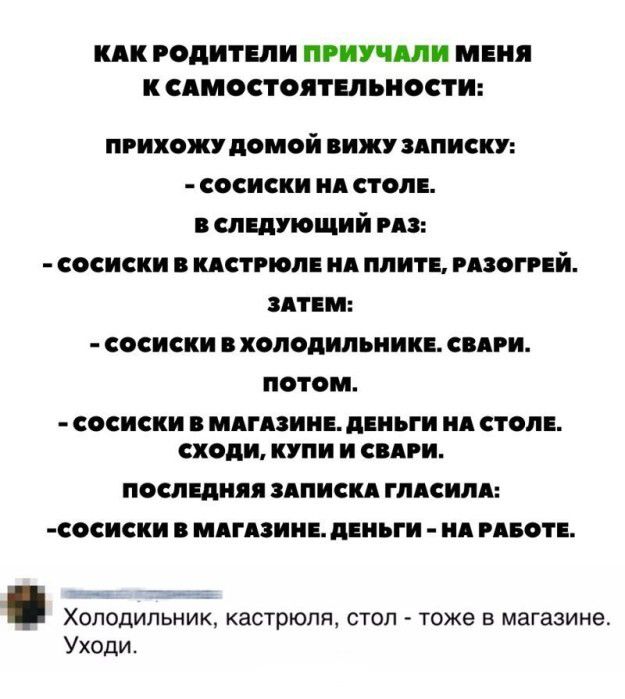 КАК РОДИТЕЛИ ПРИУЧЯЛИ МЕНЯ К СЯМОСТОЯТЕЛЬНОСТИ ПРИХОЖУ домой ВИЖУ ЗАПИСКУ сосиски ид стол в следующий из сосиски кдстгюпв ид плит мзогий ЗАТЕМ сосиски холодипьиип свдви потом СОСИСКИ МАГАЗИНЕ дЕПЪГИ Я СТОЛЕ сходи КУПИ И СВЯРИ ПОСЛЕДНЯЯ ЗАПИСКЯ ГЛАСИЛЯ СОСИСКИ МАГАЗИНЕ ЦЕНЪГИ Я РАБОТЕ Холодильник кастрюля стоп тоже в магазине Уходи