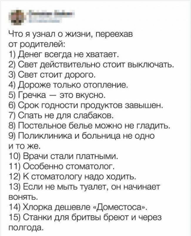 _ Что я узнал о жизни переехав от родителей 1 Денег всегда не хватает 2 Свет действительно стоит выключать 3 Свет стоит дорого 4 Дороже только отопление 5 Гречка это вкусно 6 Срок годности продуктов завышен 7 Спать не для слабаков 8 Постельное белье можно не гладитьт 9 Поликлиника и больница не одно и то же 10 Врачи стали платными 11 Особенно стоматолог 12 К стоматологу надо ходить 13 Если не мыть