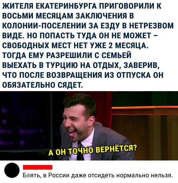 ЖИТЕЛЯ ЕКАТЕРИНБУРГА ПРИГОВОРИЛИ К ВОСЬМИ МЕСЯЦАМ ЗАКЛЮЧЕНИЯ В КОЛОНИИ ПОСЕЛЕНИИ ЗА ЕЗДУ В НЕТРЕЗВОМ ВИДЕ НО ПОПАСТЬ ТУДА ОН НЕ МОЖЕТ СВОБОДНЫХ МЕСТ НЕТ УЖЕ 2 МЕСЯЦА ТОГДА ЕМУ РАЗРЕШИЛИ С СЕМЬЕЙ ВЫЕХАТЬ В ТУРЦИЮ НА ОТДЫХ ЗАВЕРИВ ЧТО ПОСЛЕ ВОЗВРАЩЕНИЯ ИЗ ОТПУСКА ОН ОБЯЗАТЕЛЬНО СЯДЕТ Б ЯТЬ В РОССИИ даже ОТСИДЕТЬ НОРМЭПЬНО нельзя