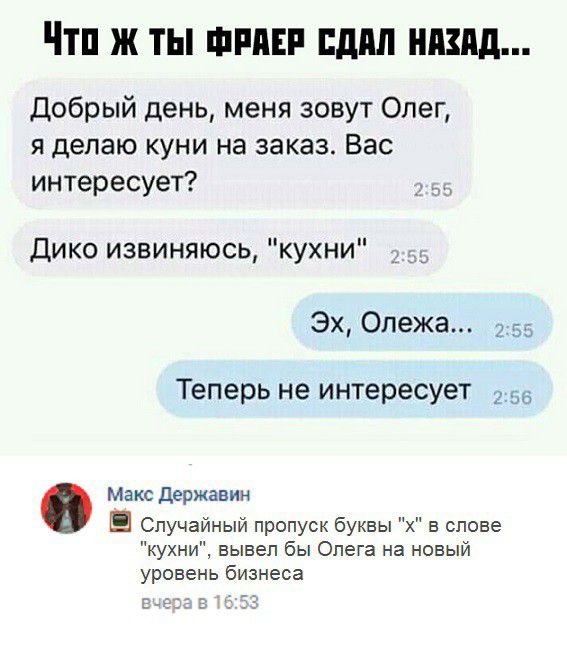 Чтп ж ты фиш пдпл ншд Добрый день меня зовут Олег я делаю куни на заказ Вас интересует Дико извиняюсь кухни Эх Олежа 2 Теперь не интересует Макс держанин Случайный пропуск буквы в слове кухни вывел бы Олега на новый уровень бизнеса