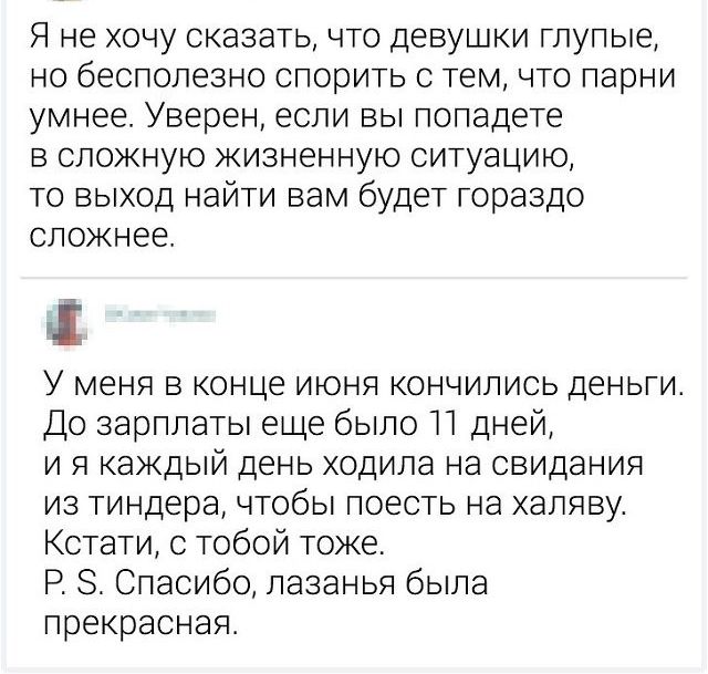 Я не хочу сказать что девушки глупые но бесполезно спорить с тем что парни умнее Уверен если вы попадете в сложную жизненную ситуацию то выход найти вам будет гораздо сложнее У меня в конце июня кончились деньги До зарплаты еще было П дней и я каждый день ходила на свидания из тиндера чтобы поесть на халяву Кстати с тобой тоже Р 8 Спасибо лазанья была прекрасная