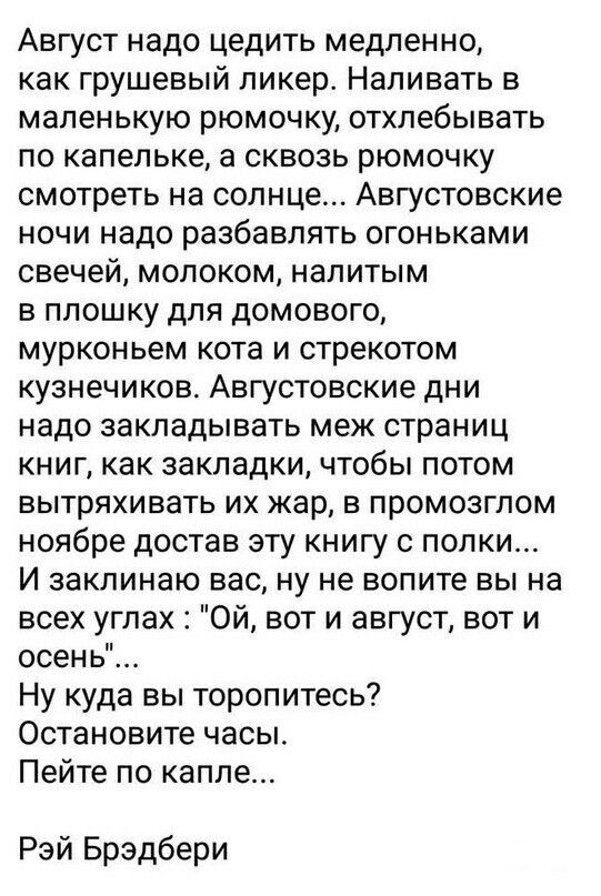 Август надо цедить медленно как грушевый ликер Наливать в маленькую рюмочку отхлебывать по капельке а сквозь рюмочку смотреть на солнце Августовские ночи надо разбавлять огоньками свечей молоком налитым в плошку для домового мурконьем кота и стрекотом кузнечиков Августовские дни надо закладывать меж страниц книг как закладки чтобы потом вытряхивать их жар в промозглом ноябре достав эту книгу с пол