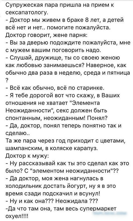 Супружеская пара пришла на прием к сексапатопогу Доктор мы живем в браке 8 лет а детей всё нет и нет помогите пожалуйста Доктор говорит жене парня Вы за дверью подождите пожалуйста мне с мужем вашим поговорить надо Слушай дружище ты со своею женою как любовью занимаешься Наверное как обычно два раза в неделю среда и пятница Всё как обычно всё по старинке Я тебе дорогой вот что скажу в Ваших отноше