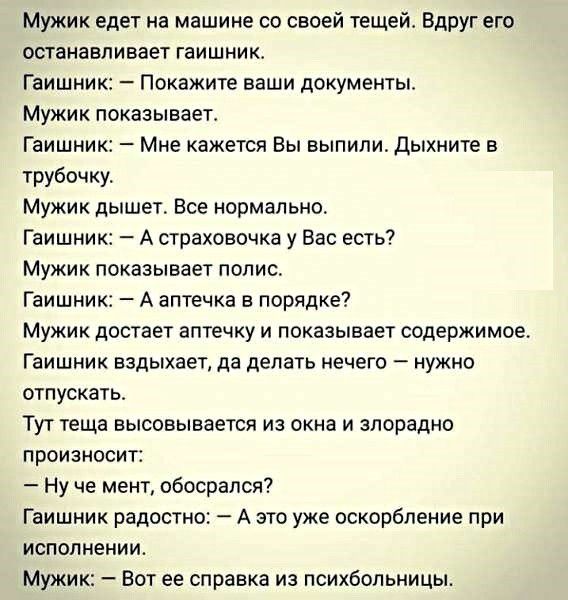 Мужик едет на машине со своей тещейт Вдруг его останавливает гаишник Гаишник Покажите ваши документы Мужик показывает Гаишник Мне кажется Вы выпили дыхните в трубочку Мужик дышет Все нормально Гаишник А страховочка у Вас есть Мужик показывает полис Гаишник А аптечка в порядке Мужик достает аптечку и показывает содержимое Гаишник вздыхает да делать нечего нужно отпускатьт Тут теща высовывается из о
