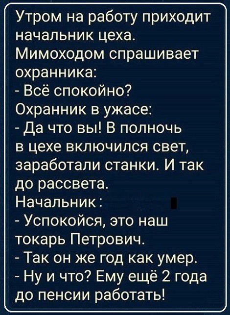 Утром на работу приходит начальник цеха Мимоходом спрашивает охранника Всё спокойно Охранник в ужасе Да что вы В полночь в цехе включился свет заработали станки И так до рассвета Начальник Успокойся это наш токарь Петрович Так он же год как умер Ну и что Ему ещё 2 года до пенсии работать