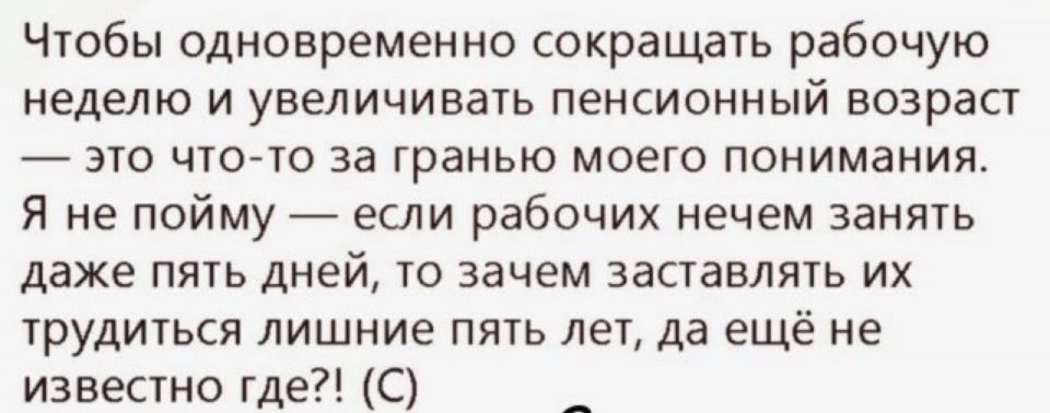 Чтобы одновременно сокращать рабочую неделю и увеличивать пенсионный возраст это что то за гранью моего понимания Я не пойму если рабочих нечем занять даже пять дней то зачем заставлять их трудиться лишние пять лет да ещё не известно где С