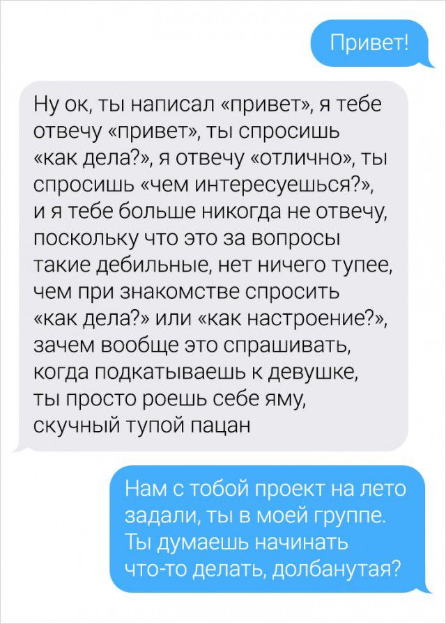 Ну ок ты написал привет я тебе отвечу привет ты спросишь как дела я отвечу отлично ты спросишь чем интересуешься и я тебе больше никогда не отвечу поскольку что это за вопросы такие дебильные нет ничего тупее чем при знакомстве спросить как дела или как настроение зачем вообще это спрашивать когда подкатываешь к девушке ты просто роешь себе яму скучный тупой пацан Нам с тобой проект на лето задали