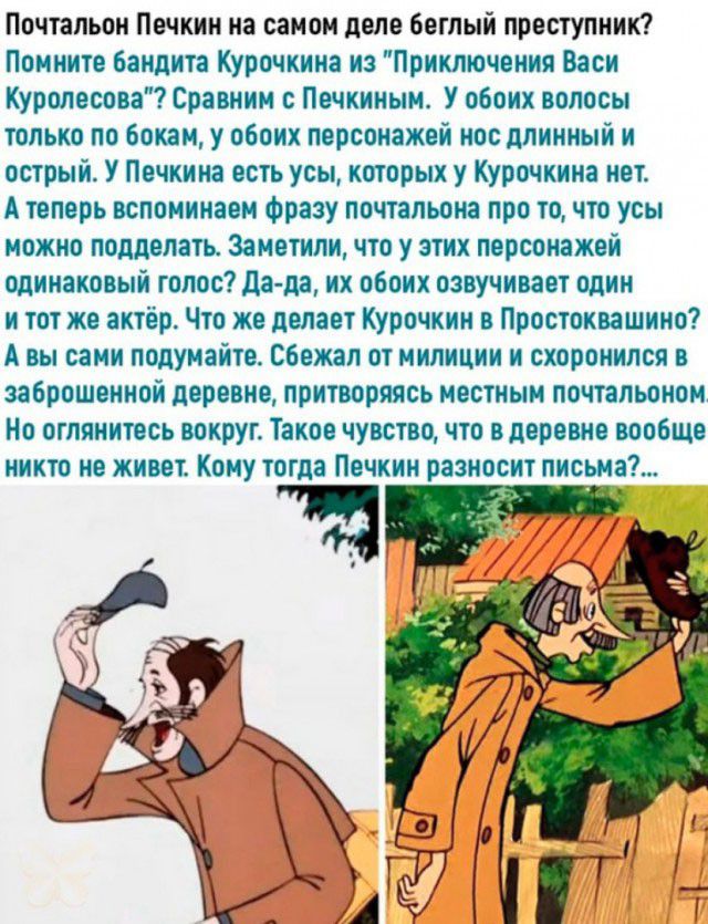 Почтальон Печкин на самом деле беглый преступник Помните бандита Курочкина из Приключения Васи Куролесова Сравним Почкиным У обоих волосы только по бокам у обоих персонажей нос длинный и острый У Печкина есть усы которых у Курочкина нет А теперь вспоминаем Фразу почтальона про точто усы можно подделать Заметили что у этих персонажей одинаковый голос дада их обоих озвучивает один и тот же актёр Что