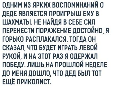одним из ярких воспомимний о деле является проигрыш ему в шдхммы не НАЙДЯ в севе сил перенести ПОРАЖЕНИЕ достойно я горько рдсплдкдлся ТОГДА он скдздл что вулет ИГРАТЬ левой рукой и нд этот рдз я одерждл поведу лишь НА прошлой неделе до меня дошло что дед БЫЛ тот ЕЩЁ приколист