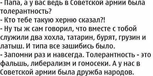 Папа а у вас ведь в Советской армии была толерантность Кто тебе такую херню сказал Ну тыж сам говорил что вместе с тобой служили два хохла татарин бурят грузин и латыш И типа все зашибись было Запомни раз и навсегда Толерантность это фальшь либерализм и гомосеки А у нас в Советской армии была дружба народов