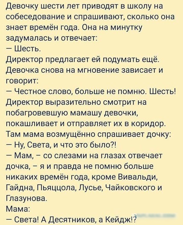 Девочку шести лет приводят в школу на собеседование и спрашивают сколько она знает времён года Она на минутку задумалась и отвечает Шесть Директор предлагает ей подумать ещё Девочка снова на мгновение зависает и говорит Честное слово больше не помню Шесть Директор выразительно смотрит на побагровевшую мамашу девочки покашливает и отправляет их в коридор Там мама возмущённо спрашивает дочку Ну Свет