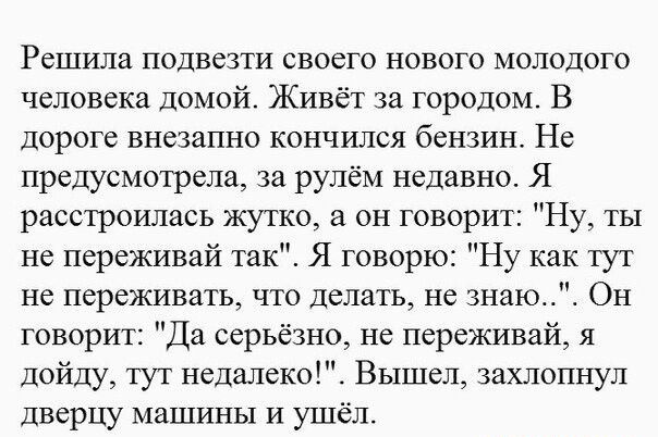 Решила подвезти своего нового молодого человека Домой Живёт за городом В Дороге внезапно кончился бензин Не предусмотрела за рулём недавно Я расстроилась жутко а он говорит Ну ты не переживай так Я говорю Ну как тут не переживать что делать не знаюЩЁ Он говорит Да серьёзно не переживай я дойду тут недалеко Вышел захлопнул дверцу машины и ушёл