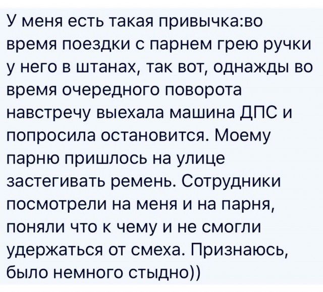 У меня есть такая привычкаво время поездки с парнем грею ручки у него в штанах так вот однажды во время очередного поворота навстречу выехала машина ДПС и попросила остановится Моему парню пришлось на улице застегивать ремень Сотрудники посмотрели на меня и на парня поняли что к чему и не смогли удержаться от смеха Признаюсь было немного стыдно