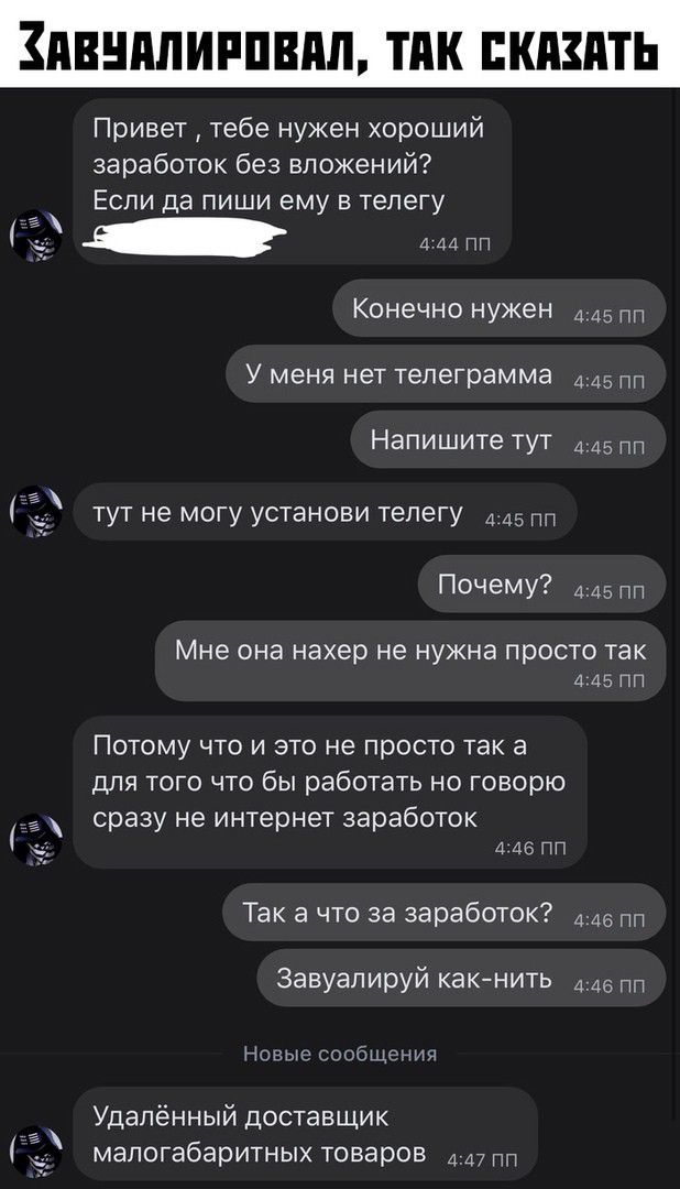 ПВШШИРПШШ ТПК СКАЗАТЬ Привет тебе нужен хороший заработок без вложений ЕСЛИ да ПИШИ ему В телегу Конечно нужен д 45 У МЭНЯ нет телеграмма 445 пп Напишите тут 4 45 ТУТ не МОГУ установи телегу 4 05 пп ПОЧЁМУ 445 ПП Мне ОНЗ нахер не нужна просто Так а 45 ПП Потому что и это не просто так а ДЛЯ ТОГО ЧТО бЫ работать НО ГОВОРЮ сразу не интернет заработок 4 46 ПП Так а что за заработок в Завуалируй какни