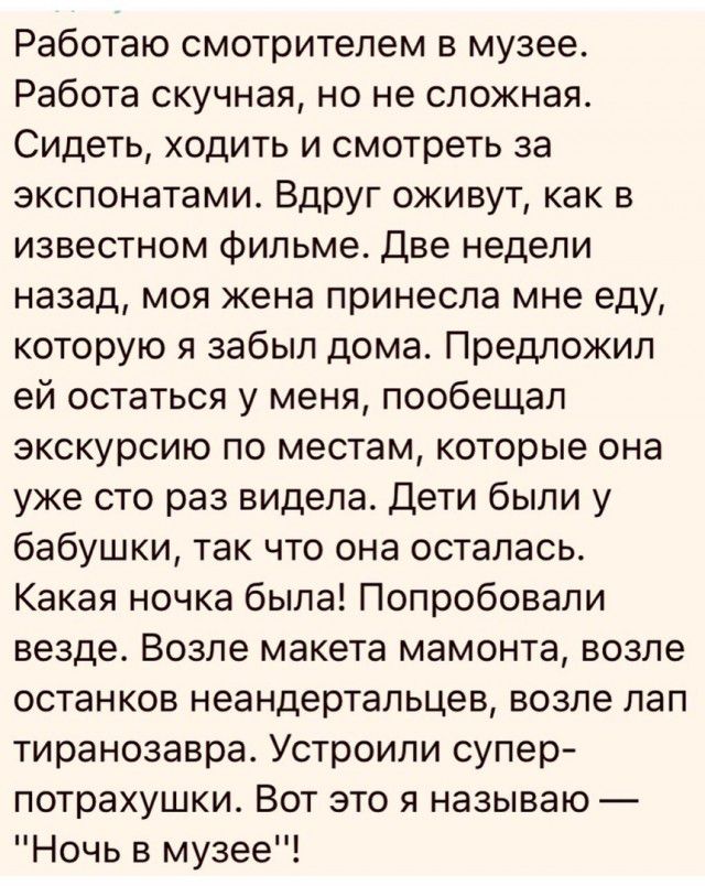 Работаю смотрителем в музее Работа скучная но не сложная Сидеть ходить и смотреть за экспонатами Вдруг оживут как в известном фильме Две недели назад моя жена принесла мне еду которую я забыл дома Предложил ей остаться у меня пообещал экскурсию по местам которые она уже сто раз видела Дети были у бабушки так что она осталась Какая ночка была Попробовали везде Возле макета мамонта возле останков не